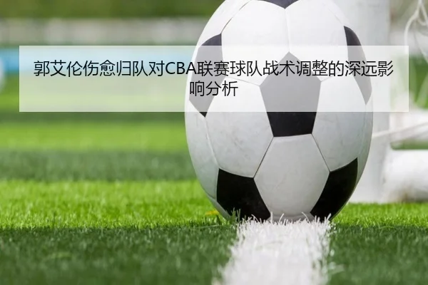 郭艾伦伤愈归队对CBA联赛球队战术调整的深远影响分析