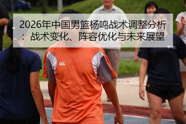 2026年中国男篮杨鸣战术调整分析：战术变化、阵容优化与未来展望