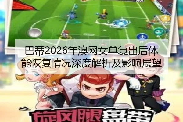 巴蒂2026年澳网女单复出后体能恢复情况深度解析及影响展望